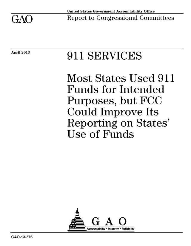 handle is hein.gao/gaobachcz0001 and id is 1 raw text is: GAO


April 2013


United States Government Accountability Office
Report to Congressional Committees


911 SERVICES


Most States Used 911
Funds for Intended
Purposes, but FCC
Could Improve Its
Reporting on States'
Use of Funds


                    Accountaility * Integrity * Reliability
GAO-1 3-376


