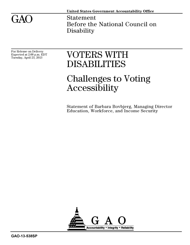 handle is hein.gao/gaobachdf0001 and id is 1 raw text is: 
United States Government Accountability Office
Statement
Before the National Council on
Disability


For Release on Delivery
Expected at 2:00 p.m. EDT
Tuesday, April 23, 2013


VOTERS WITH
DISABILITIES

Challenges to Voting
Accessibility


Statement of Barbara Bovbjerg, Managing Director
Education, Workforce, and Income Security


                             Accountability * Integrity * Reliability
GAO-13-538SP


GAO


