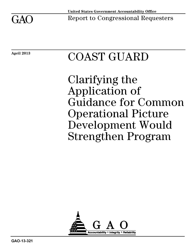 handle is hein.gao/gaobachdm0001 and id is 1 raw text is: GAO


April 2013


United States Government Accountability Office
Report to Congressional Requesters


COAST GUARD


Clarifying the
Application of
Guidance for Common
Operational Picture
Development Would
Strengthen Program


                    Accountability * Integrity * Reliability
GAO-13-321



