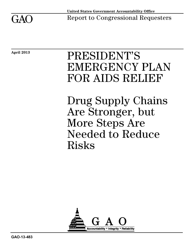 handle is hein.gao/gaobachdr0001 and id is 1 raw text is: GAO


April 2013


United States Government Accountability Office
Report to Congressional Requesters


PRESIDENT'S
EMERGENCY PLAN
FOR AIDS RELIEF


Drug Supply Chains
Are Stronger, but
More Steps Are
Needed to Reduce
Risks


              AGAO
                  Accountability * Integrity * Reliability
GAO-1 3-483


