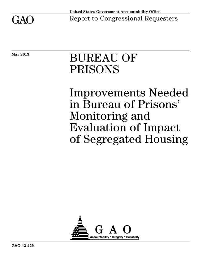 handle is hein.gao/gaobacheb0001 and id is 1 raw text is: GAO


May 2013


United States Government Accountability Office
Report to Congressional Requesters


BUREAU OF
PRISONS


Improvements Needed
in Bureau of Prisons'
Monitoring and
Evaluation of Impact
of Segregated Housing


                   Accountability * Integrity * Reliability
GAO-13-429


