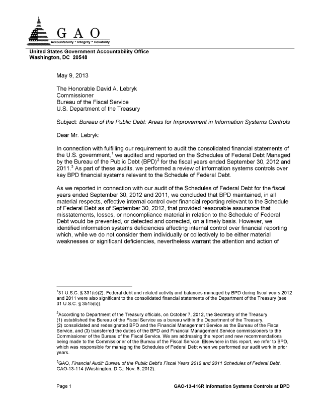 handle is hein.gao/gaobachen0001 and id is 1 raw text is: 




    nG A 0

United States Government Accountability Office
Washington, DC 20548


           May 9, 2013

           The Honorable David A. Lebryk
           Commissioner
           Bureau of the Fiscal Service
           U.S. Department of the Treasury

           Subject: Bureau of the Public Debt: Areas for Improvement in Information Systems Controls

           Dear Mr. Lebryk:

           In connection with fulfilling our requirement to audit the consolidated financial statements of
           the U.S. government,1 we audited and reported on the Schedules of Federal Debt Managed
           by the Bureau of the Public Debt (BPD)2 for the fiscal years ended September 30, 2012 and
           2011.3 As part of these audits, we performed a review of information systems controls over
           key BPD financial systems relevant to the Schedule of Federal Debt.

           As we reported in connection with our audit of the Schedules of Federal Debt for the fiscal
           years ended September 30, 2012 and 2011, we concluded that BPD maintained, in all
           material respects, effective internal control over financial reporting relevant to the Schedule
           of Federal Debt as of September 30, 2012, that provided reasonable assurance that
           misstatements, losses, or noncompliance material in relation to the Schedule of Federal
           Debt would be prevented, or detected and corrected, on a timely basis. However, we
           identified information systems deficiencies affecting internal control over financial reporting
           which, while we do not consider them individually or collectively to be either material
           weaknesses or significant deficiencies, nevertheless warrant the attention and action of







           131 U.S.C. § 331 (e)(2). Federal debt and related activity and balances managed by BPD during fiscal years 2012
           and 2011 were also significant to the consolidated financial statements of the Department of the Treasury (see
           31 U.S.C. § 3515(b)).
           2According to Department of the Treasury officials, on October 7, 2012, the Secretary of the Treasury
           (1) established the Bureau of the Fiscal Service as a bureau within the Department of the Treasury,
           (2) consolidated and redesignated BPD and the Financial Management Service as the Bureau of the Fiscal
           Service, and (3) transferred the duties of the BPD and Financial Management Service commissioners to the
           Commissioner of the Bureau of the Fiscal Service. We are addressing the report and new recommendations
           being made to the Commissioner of the Bureau of the Fiscal Service. Elsewhere in this report, we refer to BPD,
           which was responsible for managing the Schedules of Federal Debt when we performed our audit work in prior
           years.
           3GAO, Financial Audit. Bureau of the Public Debt's Fiscal Years 2012 and 2011 Schedules of Federal Debt,
           GAO-1 3-114 (Washington, D.C.: Nov. 8, 2012).


GAO-13-416R Information Systems Controls at BPD


Page 1


