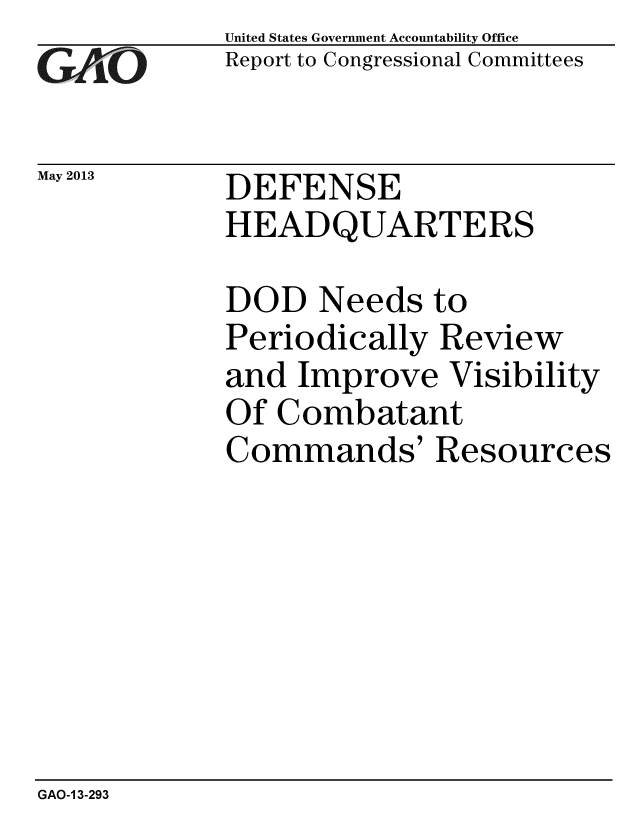handle is hein.gao/gaobachez0001 and id is 1 raw text is: 
GA1jiO


May 2013


United States Government Accountability Office
Report to Congressional Committees


DEFENSE
HEADQUARTERS


DOD Needs to
Periodically Review
and Improve Visibility
Of Combatant
Commands' Resources


GAO-1 3-293


