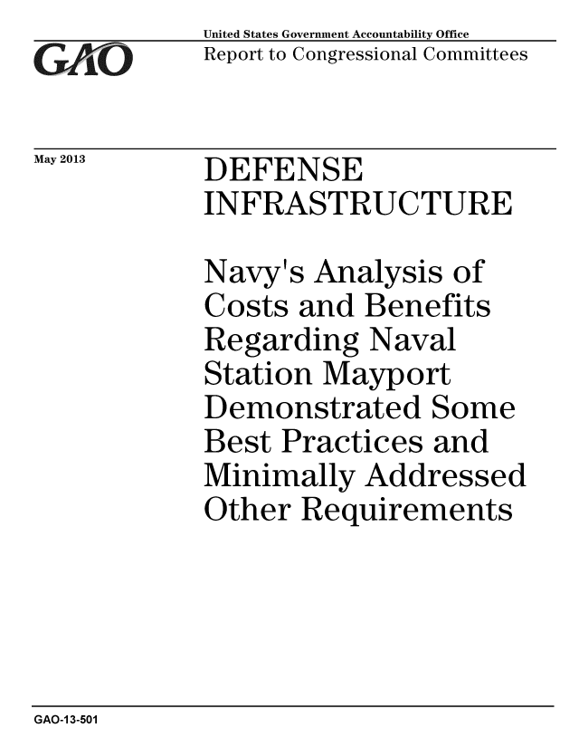 handle is hein.gao/gaobachfp0001 and id is 1 raw text is: 
GlAO


May 2013


United States Government Accountability Office
Report to Congressional Committees


DEFENSE
INFRASTRUCTURE


Navy's Analysis of
Costs and Benefits
Regarding Naval
Station Mayport
Demonstrated Some
Best Practices and
Minimally Addressed
Other Requirements


GAO-1 3-501


