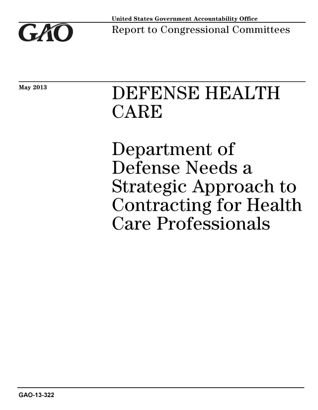 handle is hein.gao/gaobachfs0001 and id is 1 raw text is: 
GA-vjO


May 2013


United States Government Accountability Office
Report to Congressional Committees


DEFENSE HEALTH
CARE


Department of
Defense Needs a
Strategic Approach to
Contracting for Health
Care Professionals


GAO-1 3-322



