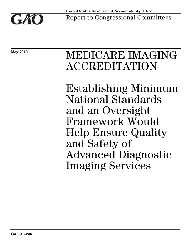 handle is hein.gao/gaobachga0001 and id is 1 raw text is: 
GAOji


May 2013


United States Government Accountability Office
Report to Congressional Committees


MEDICARE IMAGING
ACCREDITATION


Establishing Minimum
National Standards
and an Oversight
Framework Would
Help Ensure Quality
and Safety of
Advanced Diagnostic
Imaging Services


GAO-1 3-246



