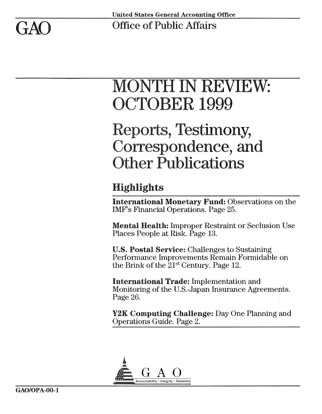 handle is hein.gao/gaobachhv0001 and id is 1 raw text is: 
                     United States General Accounting Office

GAO                  Office of Public Affairs






                     MONTH IN REVIEW:

                     OCTOBER 1999


                     Reports, Testimony,

                     Cofespondence, and

                     Other Publications

                     Highlights

                     International Monetary Fund: Observations on the
                     IMF's Financial Operations. Page 25.

                     Mental Health: Improper Restraint or Seclusion Use
                     Places People at Risk. Page 13.

                     U.S. Postal Service: Challenges to Sustaining
                     Performance Improvements Remain Formidable on
                     the Brink of the 21st Century. Page 12.

                     International Trade: Implementation and
                     Monitoring of the U.S.-Japan Insurance Agreements.
                     Page 26.

                     Y2K Computing Challenge: Day One Planning and
                     Operations Guide. Page 2.





                        &GQA 0
                          Accountablity  -Integrity I Reliability
GAO/OPA-OO-1


