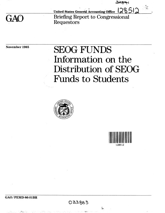 handle is hein.gao/gaobachms0001 and id is 1 raw text is: 

GAO


United States GenerW Accounting Office I  % 5
Briefing Report to Congressional
Requestors


November 1985


SEOG FUNDS
Information on the
Distribution of SEOG
Funds to Students


128512


GAO/PEMD-86-O1BR
                     0Ci3 a



