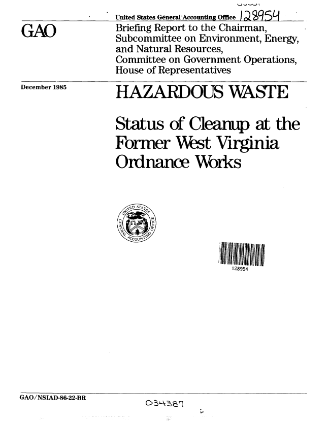 handle is hein.gao/gaobachnm0001 and id is 1 raw text is: 

GAO


December 1985


United States General'Accounting Office I QS9 5 ,
Briefing Report to the Chairman,
Subcommittee on Environment, Energy,
and Natural Resources,
Committee on Government Operations,
House of Representatives
HAZARDOUS WASTE



Status of Cleanup at the
Former West Virginia

Ordnance Works


128954


GAO/NSIAD-86-22-BR


