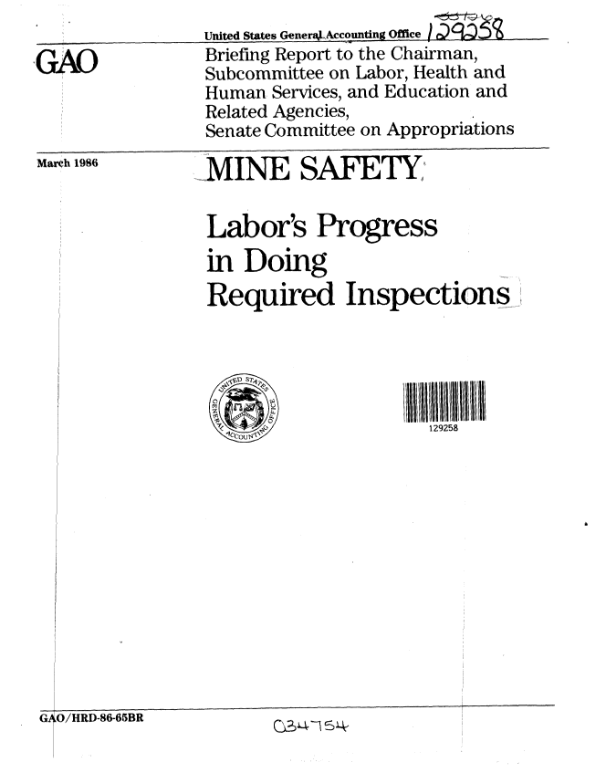 handle is hein.gao/gaobachny0001 and id is 1 raw text is: 

GAO


Briefing Report to the Chairman,
Subcommittee on Labor, Health and
Human Services, and Education and
Related Agencies,
Senate Committee on Appropriations


Marh 1986


MINE SAFETY

Labor's Progress
in Doing
Required Inspections





                    129258


G1O/HRD-86-65BR


C -4


