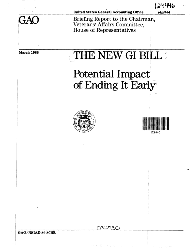 handle is hein.gao/gaobachom0001 and id is 1 raw text is: [jN 94(


United States General Accounting Office


Briefing Report to the Chairman,
Veterans' Affairs Committee,
House of Representatives


March 1986


THE NEW GI BILL


Potential Impact

of Ending It Early,


129446


GAO/NSIAD-86-80BR


GAO


