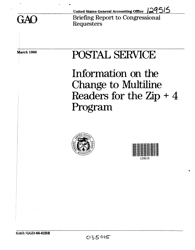 handle is hein.gao/gaobachot0001 and id is 1 raw text is: 
GAO


United States General Accounting Office ,, I '515
Briefing Report to Congressional
Requesters


*arch 1986


POSTAL SERVJCE


Information on the
Change to Multiline
Readers for the Zip + 4
Program




                    129515


GAO/GGD-86-62BR
                    Q$5oIs-



