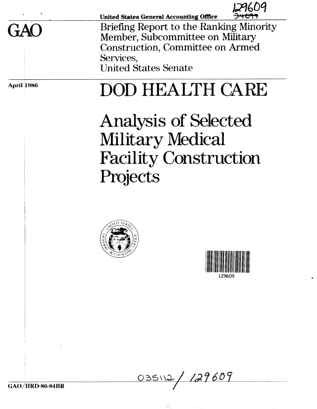 handle is hein.gao/gaobachpi0001 and id is 1 raw text is: 

GAO


United States General Accounting Office
Briefing Report to the Ranking Minority
Member, Subcommittee on Military
Construction, Committee on Armed
Services,
United States Senate


April 1986


DOD HEALTH CA RE


Analysis of Selected
Military Medical
Facility Construction
Projects


GAO/II RI)-86-84 BR


     129609








A-216M


