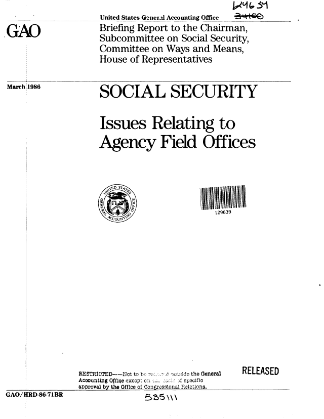 handle is hein.gao/gaobachps0001 and id is 1 raw text is: United States GQenert1 Accounting Office
Briefing Report to the Chairman,
Subcommittee on Social Security,
Committee on Ways and Means,
House of Representatives


March 1986


SOCIAL SECURITY


Issues Relating to
Agency Field Offices


  VD S7'

                         129639


RESTRIICTD---Not to b, .    ..     oiltddo the General
Accounting O~ffie exccpt c:n     i:,, ' specific
approval by the Office of Congrasilonal 1 Rolations.


RELEASED


GAO/HRD-86-71BR


GAO


