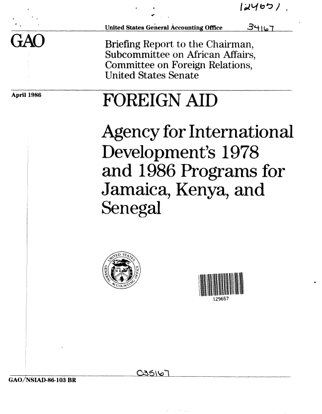 handle is hein.gao/gaobachqa0001 and id is 1 raw text is: 
*             United States General Accounting Office 3-1 t


GAO


April 1986


Briefing Report to the Chairman,
Subcommittee on African Affairs,
Committee on Foreign Relations,
United States Senate


FOREIGN AID


Agency for International

Development's 1978
and 1986 Programs for
Jamaica, Kenya, and
Senegal




     II            2 65

                  129657


GAO/NSIAD-86-103 BR


