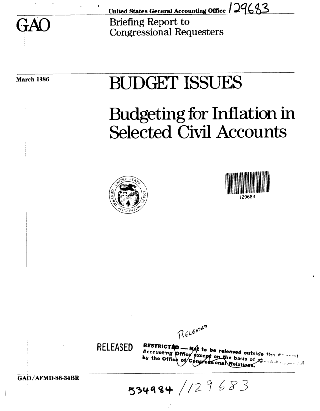 handle is hein.gao/gaobachqe0001 and id is 1 raw text is:                   United States General Accounting Office / IQ ~ ~
GAO               Briefing Report to
                  Congressional Requesters


March 1986


BUDGET ISSUES


Budgeting for Inflation in

Selected Civil Accounts


   U V1,
0     -~
~.
1(( ~


RELEASED


129683


RESTR C ..IV  to  be  released *g lee
Accc1n.t;ng  ffic Xce .o b,..
by the Of fic o 0  C  h  -is of.


GAO/AFMD-86-34BR


P314q     1 /2 7


6Y3


