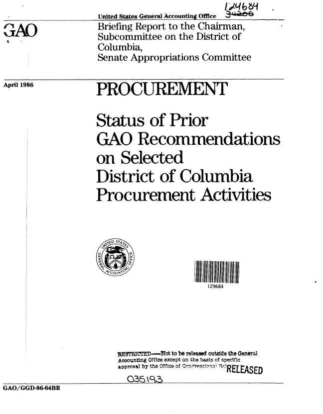 handle is hein.gao/gaobachqh0001 and id is 1 raw text is: 

GAO


United States Geriral Accounting Office
Briefing Report to the Chairman,
Subcommittee on the District of
Columbia,
Senate Appropriations Committee


April 1986


PROCUREMENT


Status of Prior
GAO Recommendations
on Selected
District of Columbia
Procurement Activities






                      129684





    p TRIu7E -- ot to be released outside the General
    Accounting Office except on the basis of specific
    approval by the Office of Coniessiona .RELEASE
      0_5 \ C3


GAO/GGD-86-64BR


GAO/GGD-86-64BR


