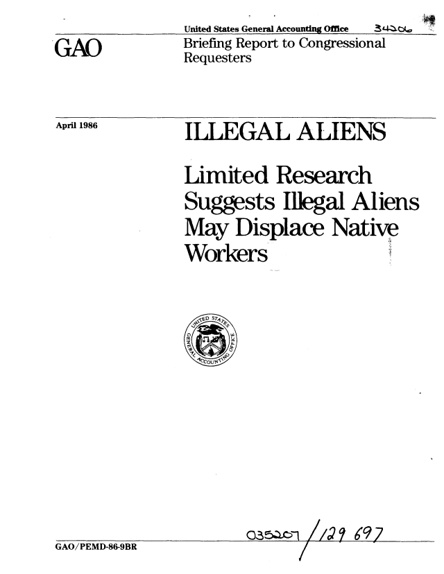 handle is hein.gao/gaobachqp0001 and id is 1 raw text is: United States General Accounting Office  3'-
Briefing Report to Congressional
Requesters


April 1986


GAO/PEMD-86-9BR


ILLEGAL ALIENS

Limited Research
Suggests Illegal Aliens
May Displace Native
Workers


6917


'GAO


07


I /


