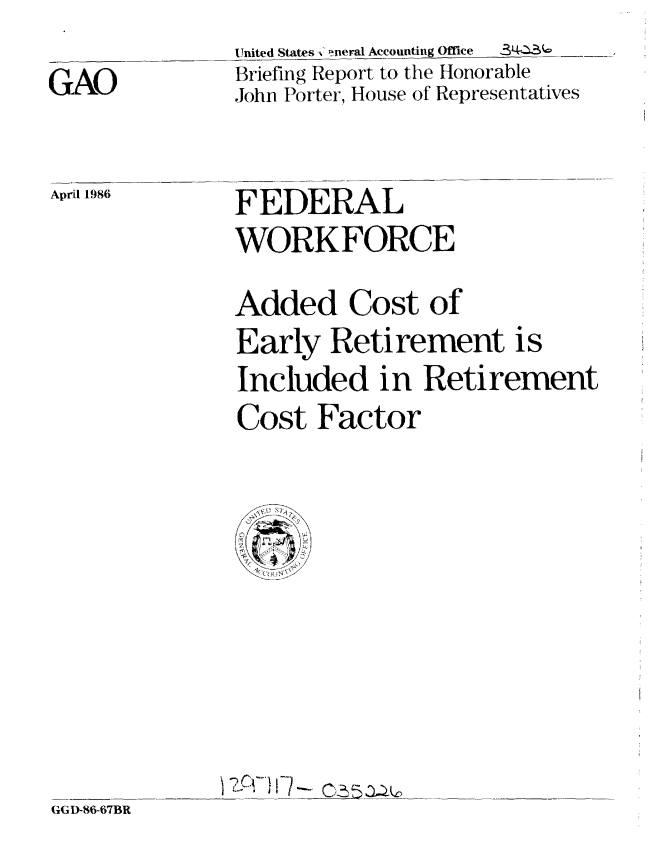handle is hein.gao/gaobachqr0001 and id is 1 raw text is:                United States ,  !neral Accounting Office  3LQ '
GAO            Briefing Report to the Honorable
               John Porter, House of Representatives


Aprfl 1986


FEDERAL
WORK FORCE


Added Cost of
Early Retirement is
Included in Retirement
Cost Factor


-z~cr*}I-7


GGD-86-67BR


