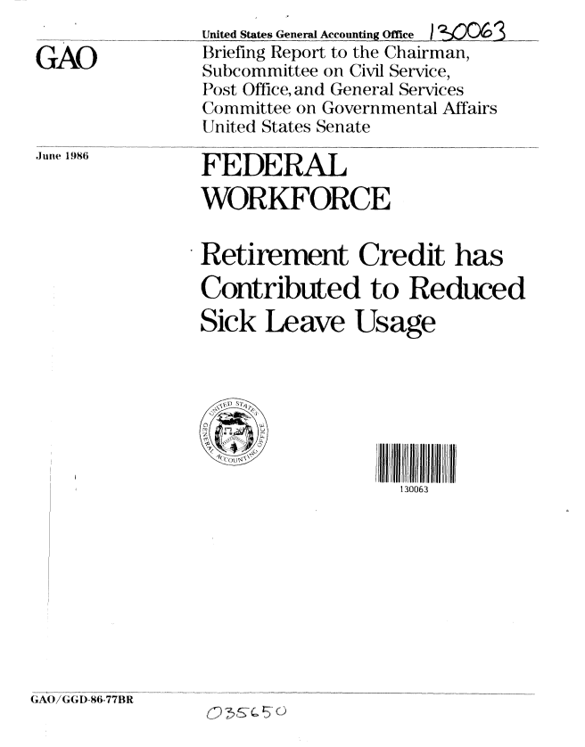 handle is hein.gao/gaobachrq0001 and id is 1 raw text is: 

GAD


United States General Accounng Office 1 %KOO6
Briefing Report to the Chairman,
Subcommittee on Civil Service,
I Nost Office, and General Services
Committee on Governmental Affairs
United States Senate


.Jun1e  1986


FEDERAL
WORKFORCE


Retirement Credit has
Contributed to Reduced
Sick Leave Usage


IIIII I III  IIIIII
  130063


(CAO/(  I) -86-77BR


