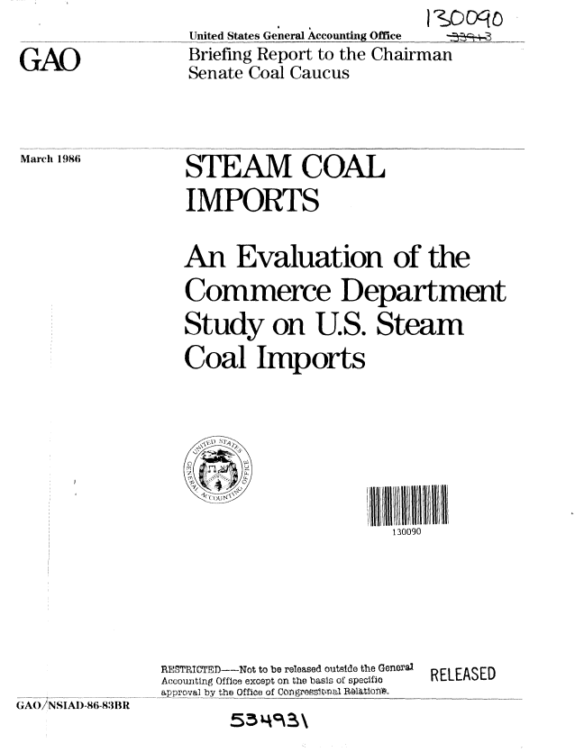 handle is hein.gao/gaobachrt0001 and id is 1 raw text is: 

GAO


              4I
United States General Accounting Office .. _
Briefing Report to the Chairman
Senate Coal Caucus


March 1986


STEAM, COAL
IMPORTS


An Evaluation of the

Commerce Department
Study on U.S. Steam

Coal Imports


130090


RESTI TCTED---Not to be released outside the General,
Accounting Office except on the basis of specific
approval by the Office of CongreWsnal Ralatiolyo.


RELEASED


GAl/NSIAI)-86-83B11


