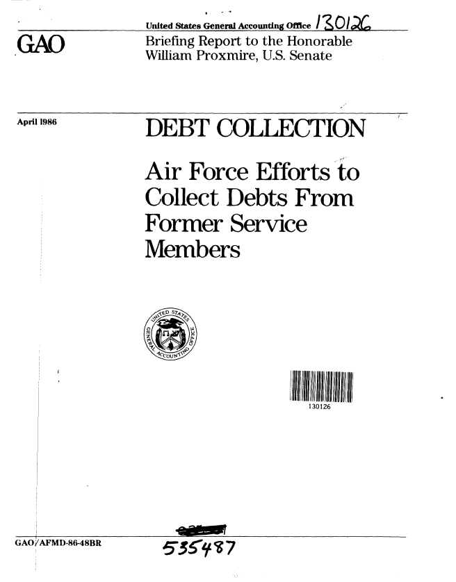 handle is hein.gao/gaobachrw0001 and id is 1 raw text is: United States General Accounting Office  0 ~Y  4
Briefing Report to the Honorable
William Proxmire, U.S. Senate


GAO


April 1986


DEBT COLLECTION

Air Force Efforts to
Collect Debts From
Former Service
Members


130126


GAO/AFMD-86-48BR


5SS3~7


