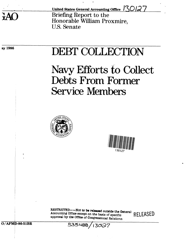 handle is hein.gao/gaobachrx0001 and id is 1 raw text is: 

!AO


United States General Accounting Office I3SOQ  7
Briefing Report to the
Honorable William Proxmire,
U.S. Senate


ay 1986


DEBT COLLECTION

Navy Efforts to Collect
Debts From Former
Service Members


RESTRIC ED--Not tO b6 released outside the General
Accounting Office except on the basis of specific  RELEASED
approval by the Offc of Congressonal Relations.


O/AFM)-86-51BR


535488/I 30Go7


