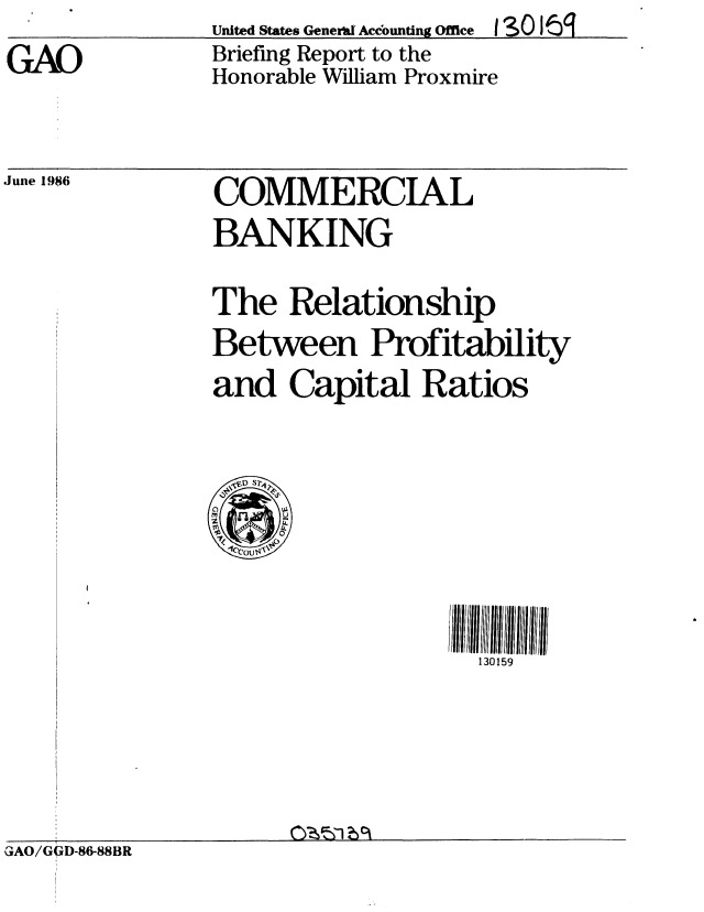 handle is hein.gao/gaobachsd0001 and id is 1 raw text is: GAO


United States General Accounting Office  S0 16q
Briefing Report to the
Honorable William Proxmire


June 1986


COMMERCIAL
BANKING


The Relationship
Between Profitability
and Capital Ratios


130159


GAO/GQxD-86-88BR


