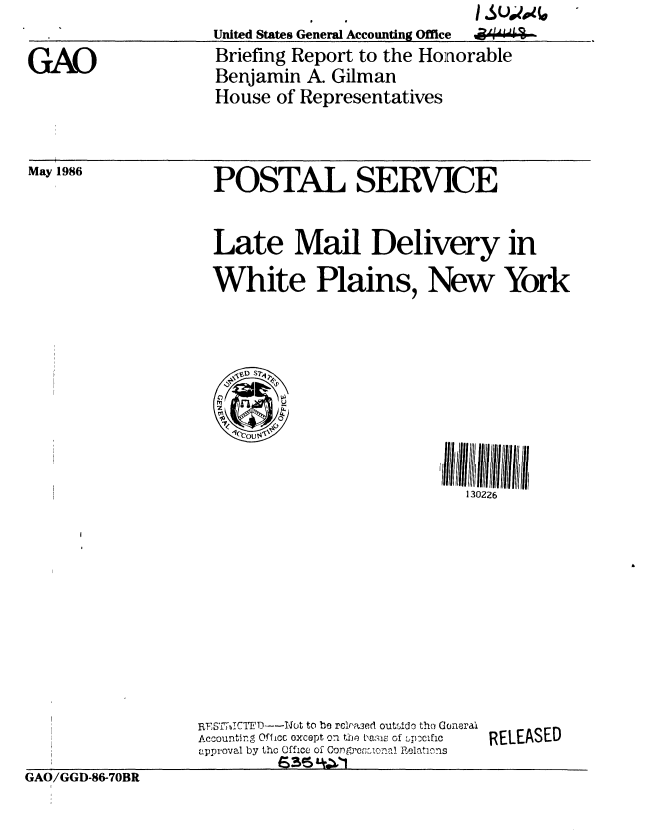 handle is hein.gao/gaobachsh0001 and id is 1 raw text is: 
United States General Accounting Office


I Su4(.*
a4W4


Briefing Report to the Honorable
Benjamin A. Gilman
House of Representatives


POSTAL SERVICE


Late Mail Delivery in

White Plains, New York


130226


GAO/GGD-86-70BR


RFS'IT7JbCTF D----Not to be rclna3ed outsido tho Goneral
Accountinn Offic oxcept o1 tU1e ba' is of :Ic  c
approval by tho Office of Con gfrcional Relations
         is35 4.*11


RELEASED


GAO


May 1986



