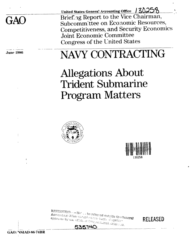 handle is hein.gao/gaobachsn0001 and id is 1 raw text is: 

GAO


United States Genera! Aecounting Office LO 5
Briefaig Report to the Vice Chairman,
Subcomm~ttee on Economic Resources,
Competitiveness, and Security Economics
Joint Economic Committee
Congress of the United States

NAVY CONTRACTING


,J 9 i86


Allegations About

Trident Submarine
Program Matters


S,-


130258


oapllt bhn enrai


RELEASED


(3AW!NSIAI)-86-74BR


