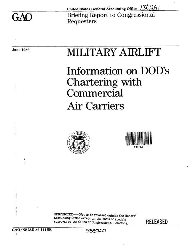 handle is hein.gao/gaobachso0001 and id is 1 raw text is: 
                    United States GenbraI Accounting Ofce /3t 1Qt I

GAO                 Briefing Report to Congressional
                    Requesters


Jone 1986


MILITARY AIRLIFT



Information on DOD's


Chartering with


Commercial


Air Carriers


  jVD S74

0
  '4'
  S'~u~


130261


RESTRICTED--Not to be released outside the General
Accounting Office except on the basis of specific
approval by the Office of Congre.ssonal Relations.


RELEASED


GAO/NSIAD-86-144BR


