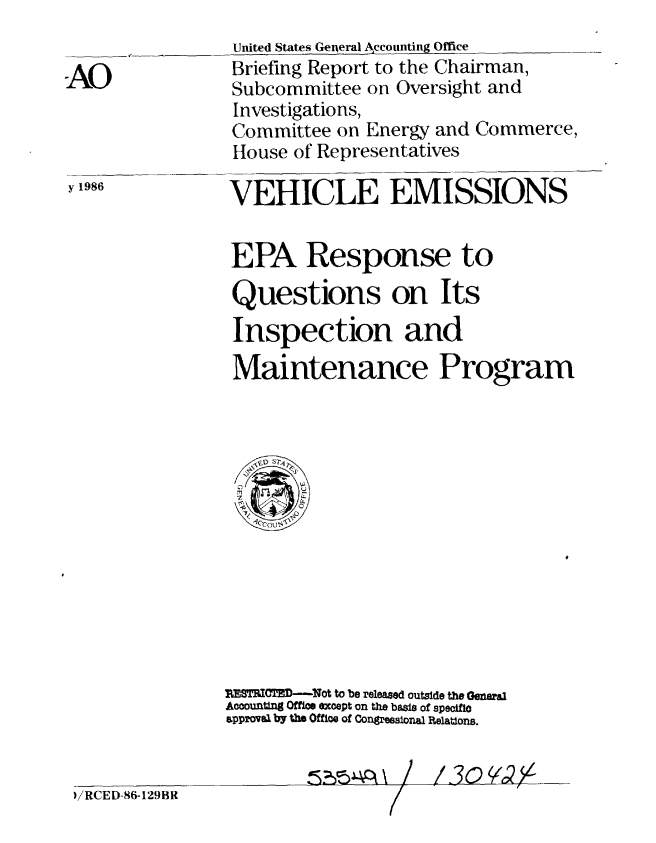 handle is hein.gao/gaobachsv0001 and id is 1 raw text is: 
                 United States General Accounting Office

-AO              Briefing Report to the Chairman,
                 Subcommittee on Oversight and
                 Investigations,
                 Committee on Energy and Commerce,
                 House of Representatives
1986             VEHICLE EMISSIONS

                 EPA Response to


                 Questions on Its
                 Inspection and
                 Maintenance Program





                     0CU







                3rOTED-Not to be released outside the Geneal
                ACCOOUftn1 Office exoept on the basis of specific
                s.pprowvs by the Office of Congressonal Rtelations.



 )/RCED-86-129BR


