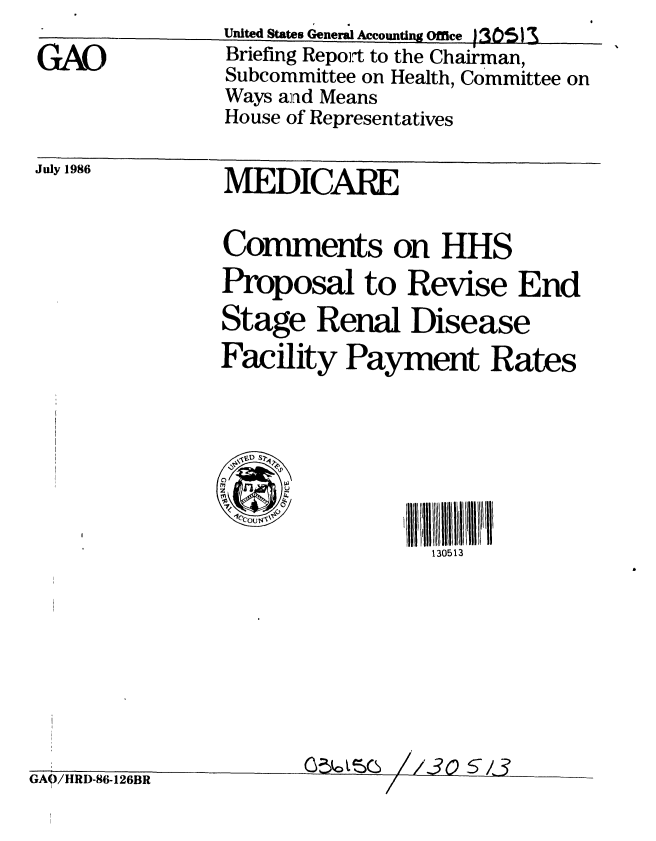 handle is hein.gao/gaobachtg0001 and id is 1 raw text is: 

GAO


July 1986


MEDICARE


Comments on HHS
Proposal to Revise End
Stage Renal Disease
Facility Payment Rates


0 0 s


J~ A i~ ITIT.W~ LI,. * ~


130513


/3057 -3


./1y fl)-5D-1Izon


United States General Accounting Office 1305)3
Briefing Repoft to the Chairman,
Subcommittee on Health, Committee on
Ways and Means
House of Representatives


