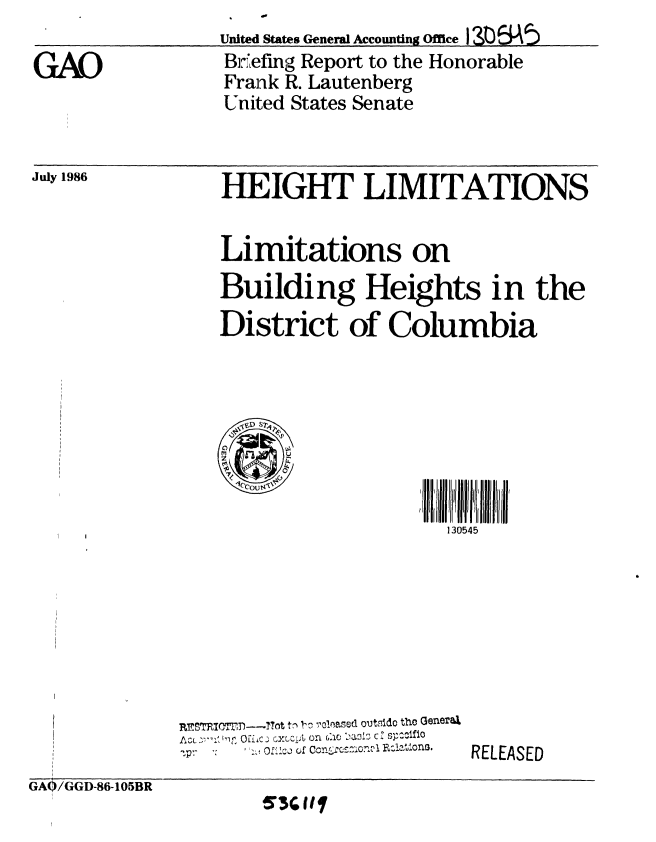 handle is hein.gao/gaobachtq0001 and id is 1 raw text is: 

GAO


United States CenerW Accounting Office 190  A5
Br Lefng Report to the Honorable
Frank R. Lautenberg
United States Senate


July 1986


HEIGHT LIMITATIONS


Limitations on
Building Heights in the
District of Columbia








                     130545


REr_0TRI =tn--JTht t, I,-  olnasedi outs3ido theo (ener&X
A u, ', '1, 0 E Oi~c  C JAp on G~ ,ac i 17 c * G3=01f 10
       I I  C  ,f 1~ 1,n .zl1of!


RELEASED


GAO/GGD-86-105BR
       i'G1


