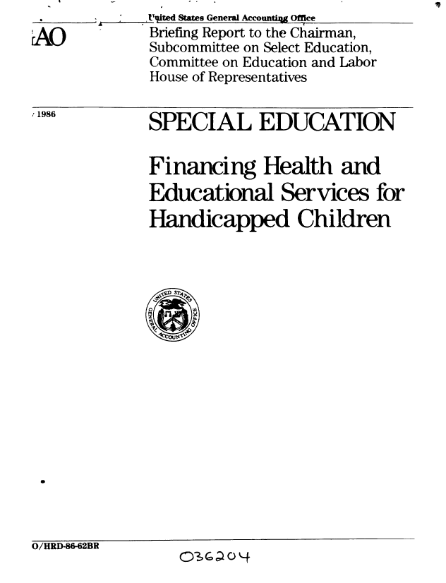 handle is hein.gao/gaobachtt0001 and id is 1 raw text is:         'A_ _ t'jted States General AccountiA Office
A0            Briefing Report to the Chairman,
              Subcommittee on Select Education,
              Committee on Education and Labor
              House of Representatives


11986


SPECIAL EDUCATION


Financing Health and
Educational Services for
Handicapped Children


O/HRD-86-62BR
                   O3G; C)



