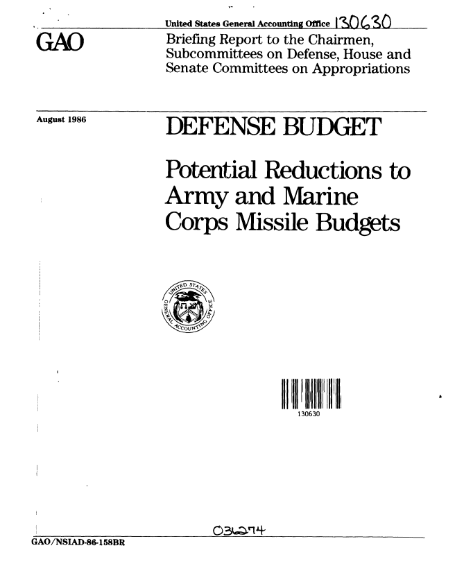 handle is hein.gao/gaobachtx0001 and id is 1 raw text is: 

GAO


United States General Accounting Office I s~o C3 SO
Briefing Report to the Chairmen,
Subcommittees on Defense, House and
Senate Committees on Appropriations


August 1986


DEFENSE BUDGET

Potential Reductions to
Army and Marine
Corps Missile Budgets


   1P7;
 C)U
 ~~S0
 2  -'COU 4


130630


GAO/NSIAD-86-158BR


