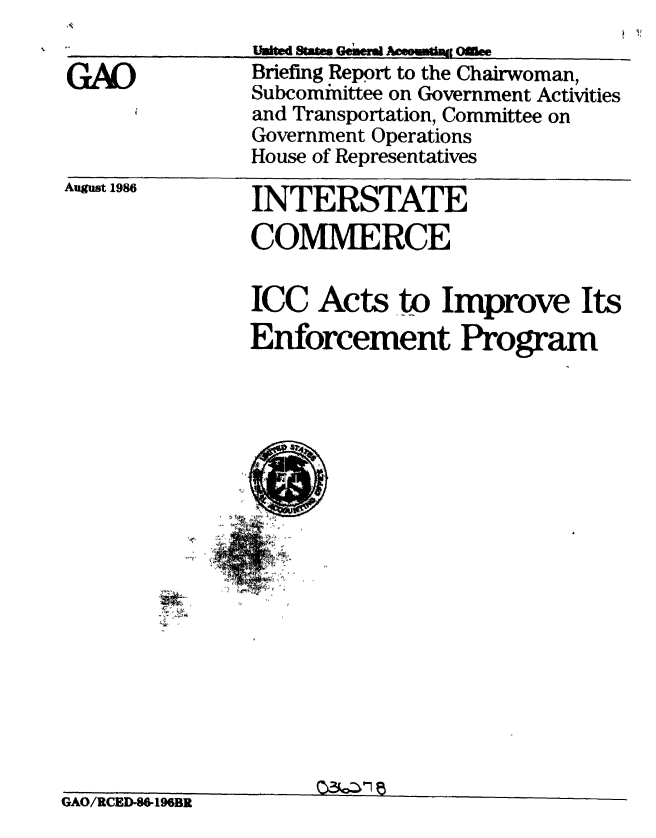 handle is hein.gao/gaobachtz0001 and id is 1 raw text is: 

GAO


uaid sm~s Geiw  - Ofle
Briefing Report to the Chairwoman,
Subcominittee on Government Activities
and Transportation, Committee on
Government Operations
House of Representatives


August 1986


INTERSTATE
COMMERCE


ICC Acts to Improve Its
Enforcement Program


GAO/RCED-8O-196BR



