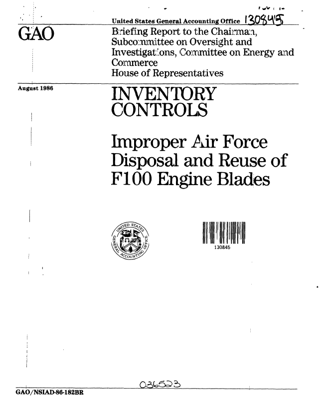 handle is hein.gao/gaobachuq0001 and id is 1 raw text is: 
               United States General Accounting Office I 3O9VL
GAO            B:-iefing Report to the Chairnaa,
               Subcomaxittee on Oversight and
               Investigat.ons, Comnmittee on Energy aad
               Commerce
               House of Representatives


August 1986


INVENTOIRY
CONTROLS


Improper Air Force
Disposal and Reuse of
F100 Engine Blades


~D S2'~
~1
     £4
     £4
 1CcOUt4~


130845


GAO/NSAD-86-182BR


