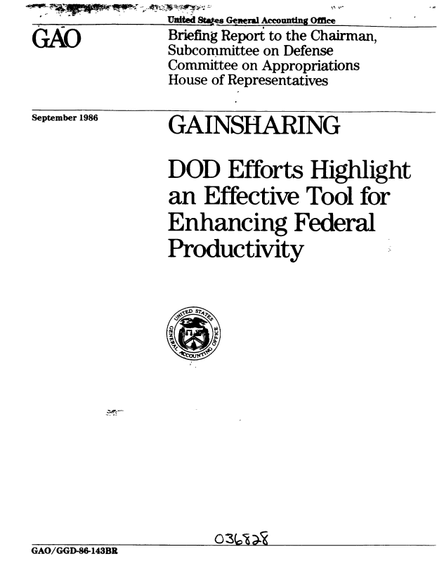 handle is hein.gao/gaobachvi0001 and id is 1 raw text is:                 United s Ggneral Accounting Office
GAO             Briefing Report to the Chairman,
                Subcommittee on Defense
                Committee on Appropriations
                House of Representatives
September 1986  GAINSHARING

                DOD Efforts Highlight
                an Effective Tool for
                Enhancing Federal
                Productivity


GAO/GGD-86-143BR


