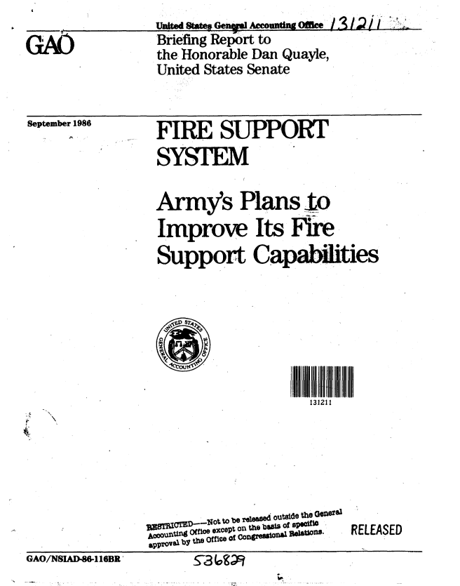 handle is hein.gao/gaobachvo0001 and id is 1 raw text is: 

GAO


    U~eountingOffice ///
Briefing Report to
the Honorable Dan Quayle,
United States Senate


September 1986


FIRE SUPPORT
SYSTEM


Army's Plans to
Improve Its Fire
Support Capities







                  131211


       -No     u tob e 8'Te ifiC
ppov s by  tie Office of Cowgi O55io l  Itatio ns


GAO/NSIAD-86-116BR' Z-- k (.-


RELEASED


