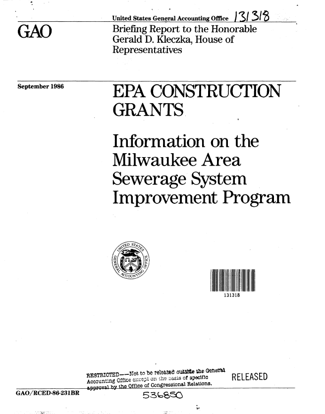handle is hein.gao/gaobachvv0001 and id is 1 raw text is: United States General Accounting Office I S/31
Briefing Report to the Honorable
Gerald D. Kleczka, House of
Representatives


September 1986


EPA CONSTRUCTION
GRANTS


Information on the
Milwaukee Area
Sewerage System
Improvement Program





l ,IIIrfr131318
                     1313 18


GAO/RCED-86-231BR


RESTRITE0----ot to be teIN1 O     P, GeeTha.
Accounting  Cf3fice c:cCt o: '    Lasis of specific
pproval by tho Office of Congressional Relations.


RELEASED


GAO


