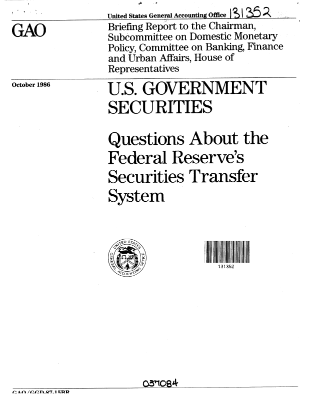 handle is hein.gao/gaobachvy0001 and id is 1 raw text is: 

GAO


United States General Accounting Office 3j i 352
Briefing Report to the Chairman,
Subcommittee on Domestic Monetary
Policy, Committee on Banking, Finance
and Urban Affairs, House of
Representatives


October 1986


U.S. GOVERNMENT
SECURITIES


Questions About the
Federal Reserve's
Securities Transfer
System


  ,FD S 21

        1.0       131352


                      -A /84
fC' An MI/221Q.  UR


