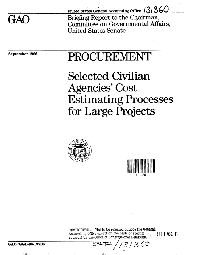 handle is hein.gao/gaobachvz0001 and id is 1 raw text is: 

GAO


United States General Accounting Office 131 S6
Briefing Report to the Chairman,
Committee on Governmental Affairs,
United States Senate


September 1986


PROCUREMENT


Selected Civilian
Agencies' Cost
Estimating Processes
for Large Projects



   1D S2Z6




                     131360


RESTRICTED--Not to be released outside the Generll
Accoun'-no .ffice cxcept on the basis of specific
approval by the Office of Congr7sional Relations.
         6-( - A// 3


RELEASED


GAO/GGD-86-137BR


