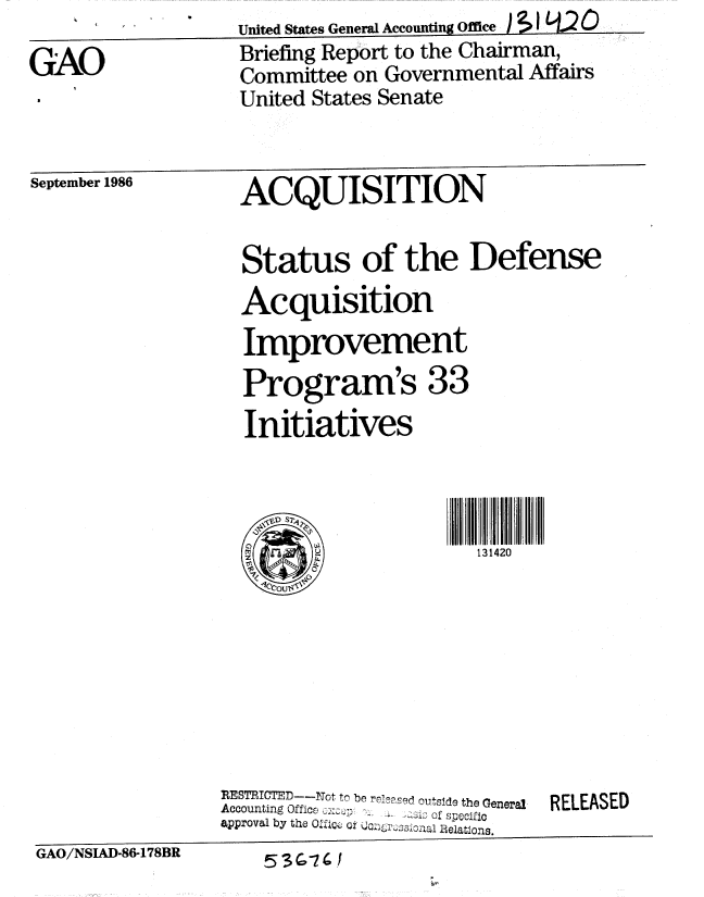 handle is hein.gao/gaobachwf0001 and id is 1 raw text is: 

GAO


United States General Accounting Office )1 q2 0
Briefing Report to the Chairman,
Committee on Governmental Affairs
United States Senate


September 1986


ACQUISITION


  Status of the Defense
  Acquisition
  Improvement

  Program's 33
  Initiatives




                       13142








RESTRICTED---ot to be r Oe,ed outside the General  RELEASED
Accounting Office :t: .s
approval by the 0Pf  e ox   '  ....ations.


GAO/NSIAD-86-178BR


53 G-7 C


