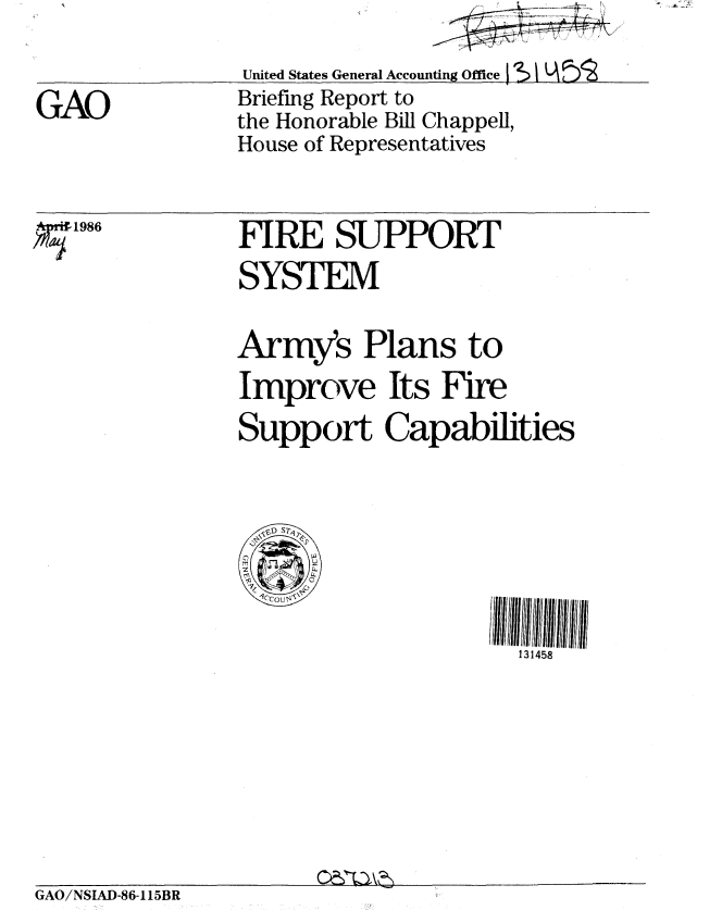 handle is hein.gao/gaobachwl0001 and id is 1 raw text is: 


GAO


* 1986


United States General Accounting Office j
Briefing Report to
the Honorable Bill Chappell,
House of Representatives


FIRE SUPPORT
SYSTEM

Army's Plans to
Improve Its Fire
Support Capabilities



  S)  S5



                    131458


GAO/NSIAD-86-115BR


