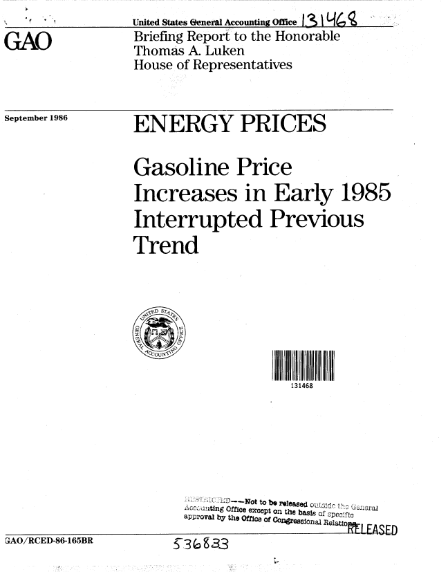 handle is hein.gao/gaobachwo0001 and id is 1 raw text is: 

GAO


United States Ekeneral Accounting Office 3L<
Briefing Report to the Honorable
Thomas A. Luken
House of Representatives


September 1986


ENERGY PRICES


Gasoline Price
Increases in Early 1985

Interrupted Previous

Trend






  1COUN,0

                      131468






            1--N  t  t be r~leep ass ot Vp-tc
         ACC, ~kt~ngOffice exCept on the basis  fze:t
       approval by the Office of Conges  Ofa SRecltio   AE


PAO/RCED-86-165BR


~-3~g33


