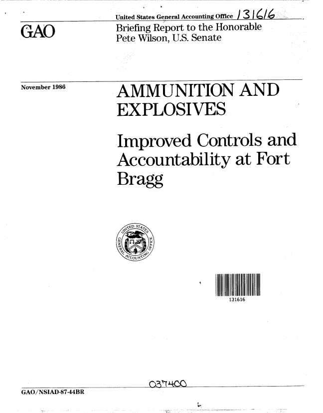 handle is hein.gao/gaobachxu0001 and id is 1 raw text is: 
GAO


United States General Accounting Office ) 3 1   /
Briefing Report to the Honorable
Pete Wilson, U.S. Senate


November 1986


AMMUNITION AND
EXPLOSIVES

Improved Controls and
Accountability at Fort
Bragg


131616


GAO/NSIAD-8744BR


m


