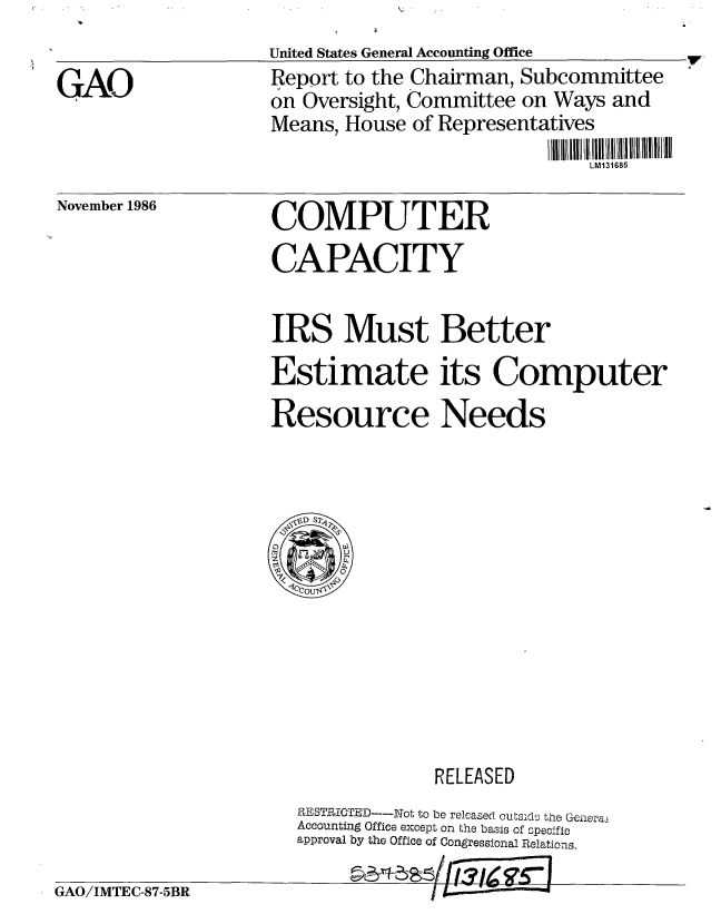 handle is hein.gao/gaobachxy0001 and id is 1 raw text is: 
United States General Accounting Office
Report to the Chairman, Subcommittee
on Oversight, Committee on Ways and
Means, House of Representatives
                              LM131685


November 1986


COMPUTER
CAPACITY


IRS Must Better
Estimate its Computer

Resource Needs


             RELEASED
RMESTRICTED--y.Not to be released outsida' the Geiieral
Accounting Office except on the basis of speci ic
approval by the Office of Congressional Relations.


GAO/IMTEC-87-5BR


GAO


1w


