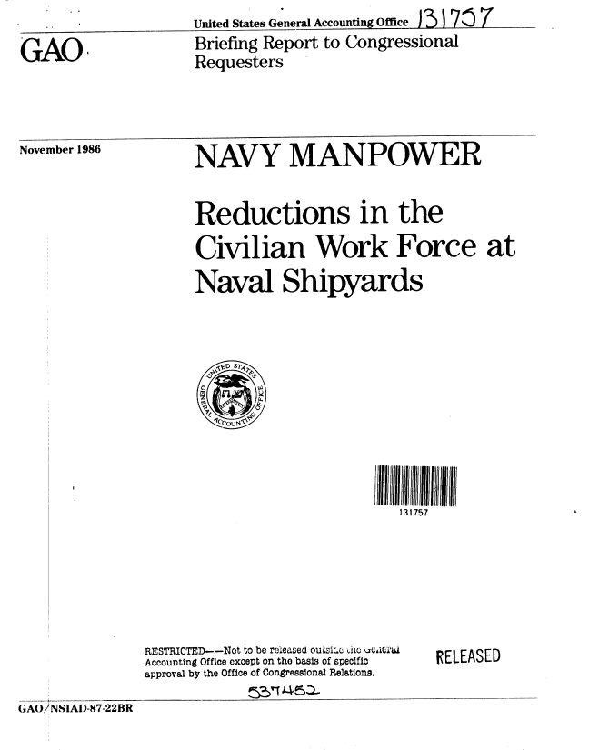 handle is hein.gao/gaobachyd0001 and id is 1 raw text is: United States General Accounting Office I7


GAO,


Briefing Report to Congressional
Requesters


November 1986


NAVY MANPOWER


Reductions in the

Civilian Work Force at
Naval Shipyards


111111111
   131757


RESTRICTED--Not to be releases ouzrc .aw ic u a,
Accounting Office except on the basis of specific
approval by the Office of Congressional Relations.


RELEASED


GA 6JNSIAI)-87-22 BR


