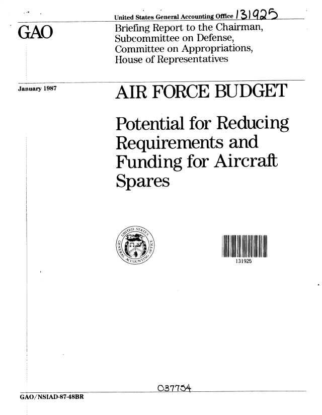 handle is hein.gao/gaobachyl0001 and id is 1 raw text is: 

GAO



January 1987


United States General Accounting Ofce 1 3J ? ) '
Briefing Report to the Chairman,
Subcommittee on Defense,
Committee on Appropriations,
House of Representatives


AIR FORCE BUDGET


Potential for Reducing
Requirements and
Funding for Aircraft
Spares






  Q.1(out '          131925


0371h*


GAO/NSIAD-87-48BR



